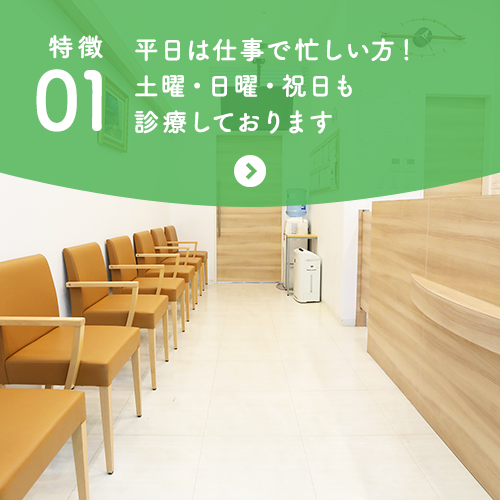 特徴01 平日は仕事で忙しい方！土曜・日曜・祝日も診療しております